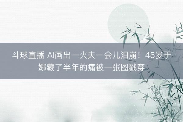 斗球直播 AI画出一火夫一会儿泪崩！45岁于娜藏了半年的痛被一张图戳穿