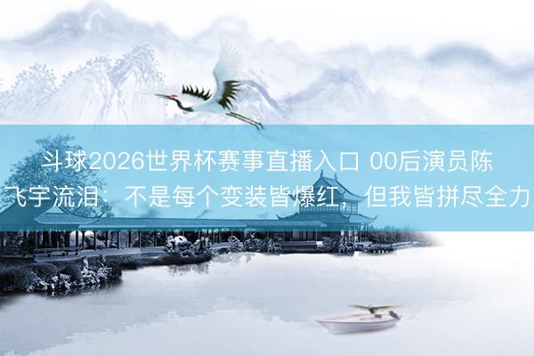 斗球2026世界杯赛事直播入口 00后演员陈飞宇流泪：不是每个变装皆爆红，但我皆拼尽全力