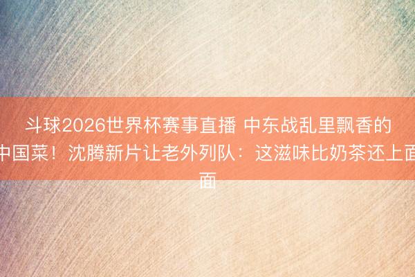 斗球2026世界杯赛事直播 中东战乱里飘香的中国菜!沈腾新片让老外列队:这滋味比奶茶还上面