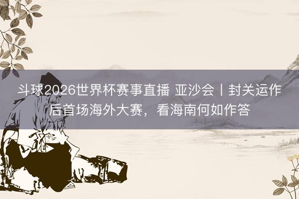 斗球2026世界杯赛事直播 亚沙会丨封关运作后首场海外大赛，看海南何如作答