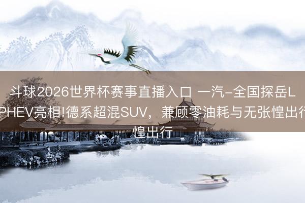 斗球2026世界杯赛事直播入口 一汽-全国探岳L PHEV亮相!德系超混SUV，兼顾零油耗与无张惶出行