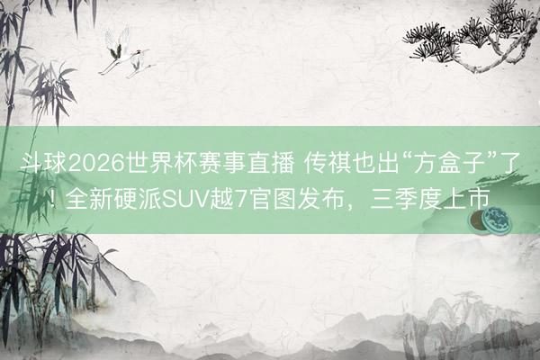 斗球2026世界杯赛事直播 传祺也出“方盒子”了! 全新硬派SUV越7官图发布，三季度上市