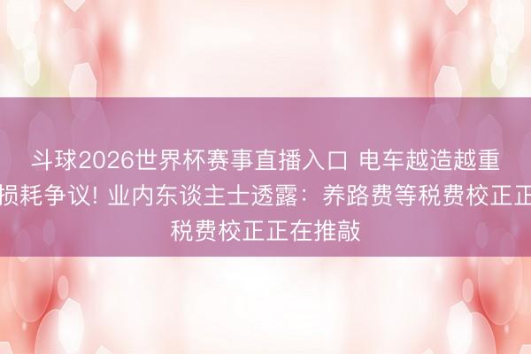 斗球2026世界杯赛事直播入口 电车越造越重引谈路损耗争议! 业内东谈主士透露：养路费等税费校正正在推敲