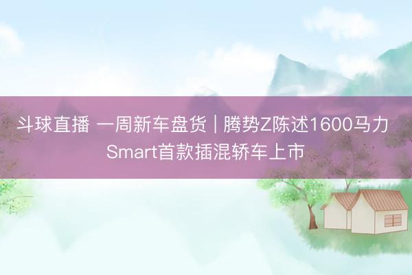 斗球直播 一周新车盘货 | 腾势Z陈述1600马力 Smart首款插混轿车上市