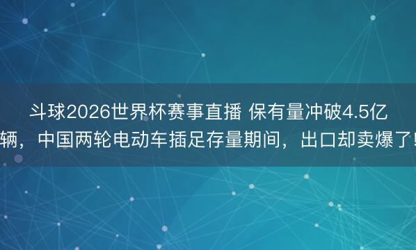 斗球2026世界杯赛事直播 保有量冲破4.5亿辆，中国两轮电动车插足存量期间，出口却卖爆了!
