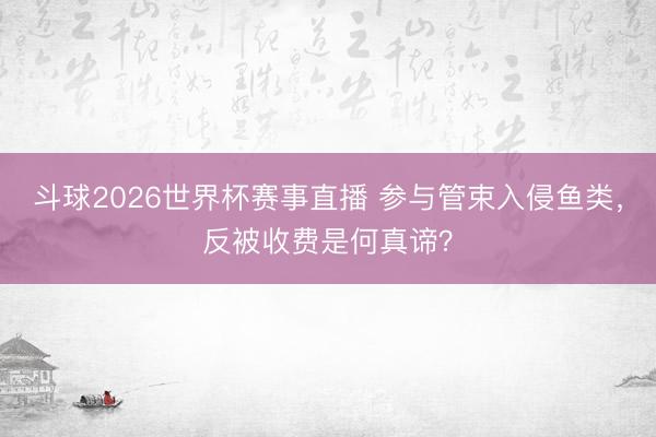 斗球2026世界杯赛事直播 参与管束入侵鱼类，反被收费是何真谛？