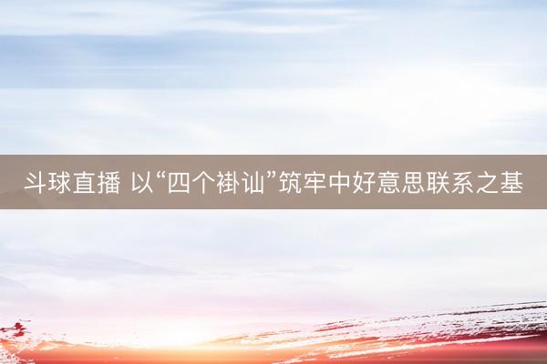 斗球直播 以“四个褂讪”筑牢中好意思联系之基