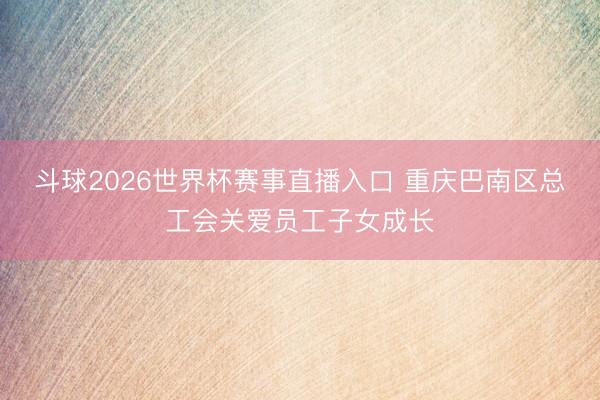 斗球2026世界杯赛事直播入口 重庆巴南区总工会关爱员工子女成长