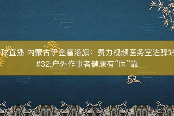 斗球直播 内蒙古伊金霍洛旗：费力视频医务室进驿站 户外作事者健康有“医”靠