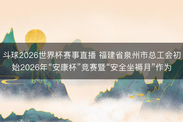 斗球2026世界杯赛事直播 福建省泉州市总工会初始2026年“安康杯”竞赛暨“安全坐褥月”作为