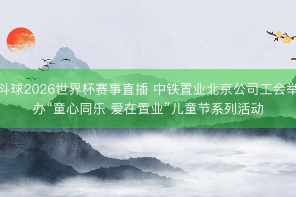 斗球2026世界杯赛事直播 中铁置业北京公司工会举办“童心同乐 爱在置业”儿童节系列活动