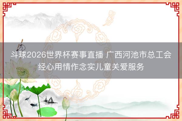 斗球2026世界杯赛事直播 广西河池市总工会经心用情作念实儿童关爱服务