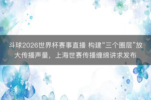 斗球2026世界杯赛事直播 构建“三个圈层”放大传播声量，上海世赛传播缠绵讲求发布