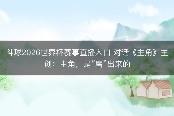 斗球2026世界杯赛事直播入口 对话《主角》主创：主角，是“磨”出来的