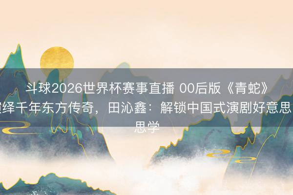 斗球2026世界杯赛事直播 00后版《青蛇》演绎千年东方传奇，田沁鑫：解锁中国式演剧好意思学
