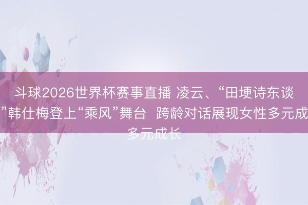 斗球2026世界杯赛事直播 凌云、“田埂诗东谈主”韩仕梅登上“乘风”舞台  跨龄对话展现女性多元成长