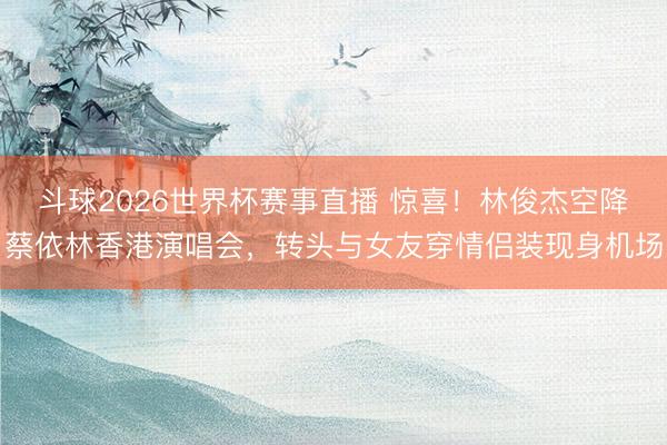 斗球2026世界杯赛事直播 惊喜！林俊杰空降蔡依林香港演唱会，转头与女友穿情侣装现身机场