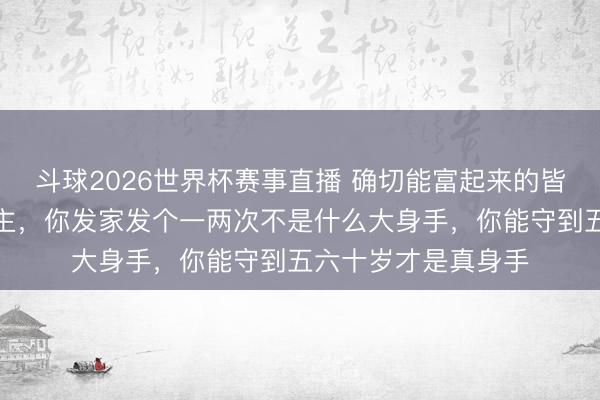 斗球2026世界杯赛事直播 确切能富起来的皆是能守住钱的东谈主，你发家发个一两次不是什么大身手，你能守到五六十岁才是真身手