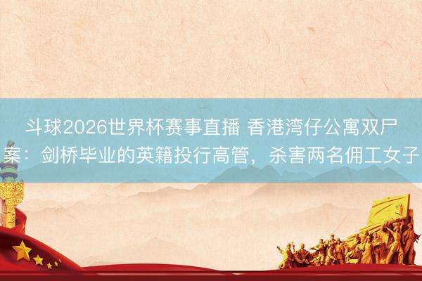 斗球2026世界杯赛事直播 香港湾仔公寓双尸案：剑桥毕业的英籍投行高管，杀害两名佣工女子