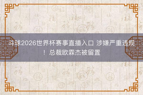 斗球2026世界杯赛事直播入口 涉嫌严重违规！总裁欧霖杰被留置