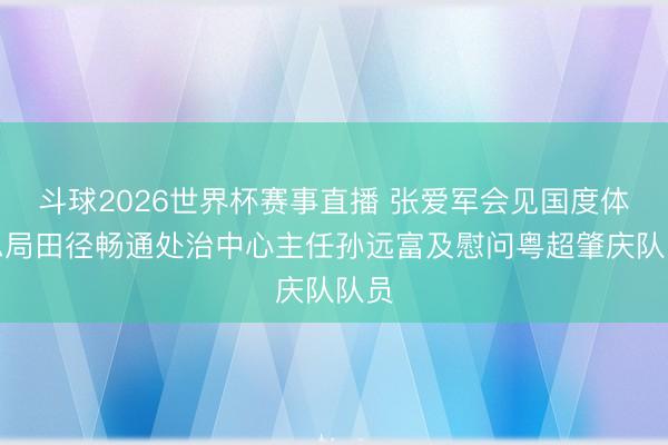 斗球2026世界杯赛事直播 张爱军会见国度体育总局田径畅通处治中心主任孙远富及慰问粤超肇庆队队员