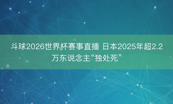 斗球2026世界杯赛事直播 日本2025年超2.2万东说念主“独处死”