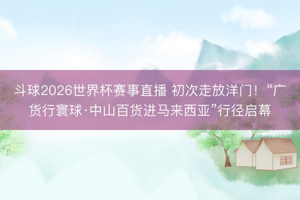 斗球2026世界杯赛事直播 初次走放洋门!“广货行寰球·中山百货进马来西亚”行径启幕