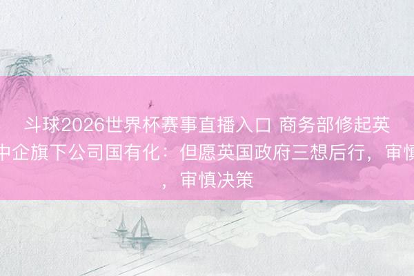 斗球2026世界杯赛事直播入口 商务部修起英拟将中企旗下公司国有化：但愿英国政府三想后行，审慎决策
