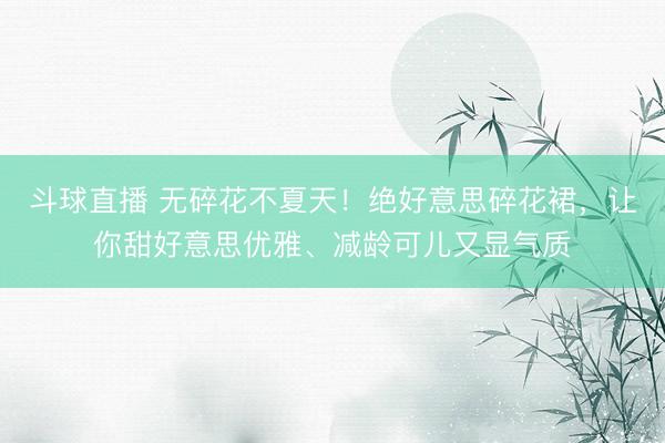 斗球直播 无碎花不夏天！绝好意思碎花裙，让你甜好意思优雅、减龄可儿又显气质
