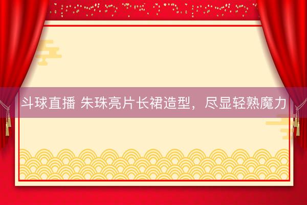 斗球直播 朱珠亮片长裙造型，尽显轻熟魔力