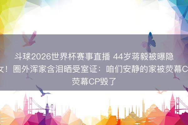 斗球2026世界杯赛事直播 44岁蒋毅被曝隐婚生女！圈外浑家含泪晒受室证：咱们安静的家被荧幕CP毁了