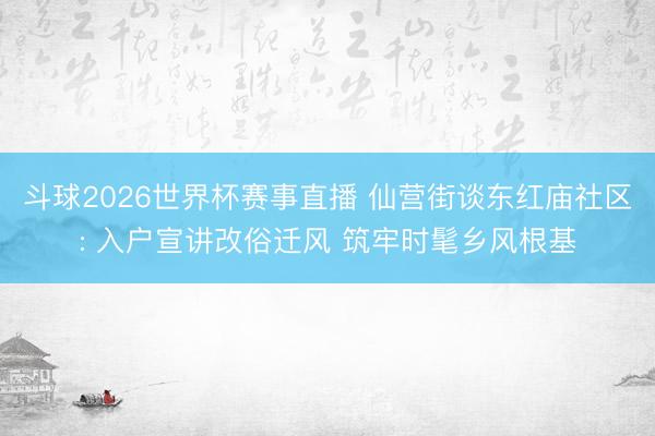 斗球2026世界杯赛事直播 仙营街谈东红庙社区: 入户宣讲改俗迁风 筑牢时髦乡风根基
