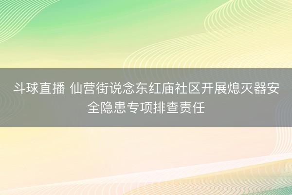 斗球直播 仙营街说念东红庙社区开展熄灭器安全隐患专项排查责任