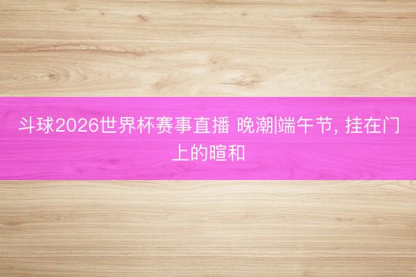 斗球2026世界杯赛事直播 晚潮|端午节, 挂在门上的暄和