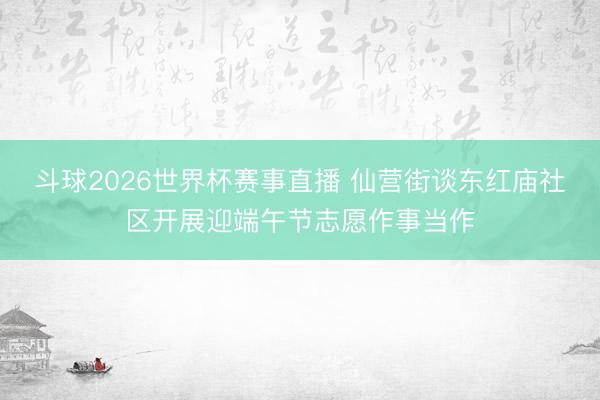 斗球2026世界杯赛事直播 仙营街谈东红庙社区开展迎端午节志愿作事当作