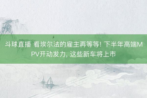 斗球直播 看埃尔法的雇主再等等! 下半年高端MPV开动发力， 这些新车将上市