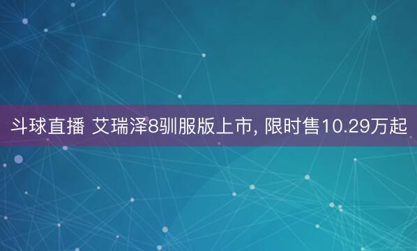 斗球直播 艾瑞泽8驯服版上市， 限时售10.29万起