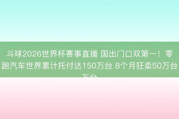 斗球2026世界杯赛事直播 国出门口双第一！零跑汽车世界累计托付达150万台 8个月狂卖50万台