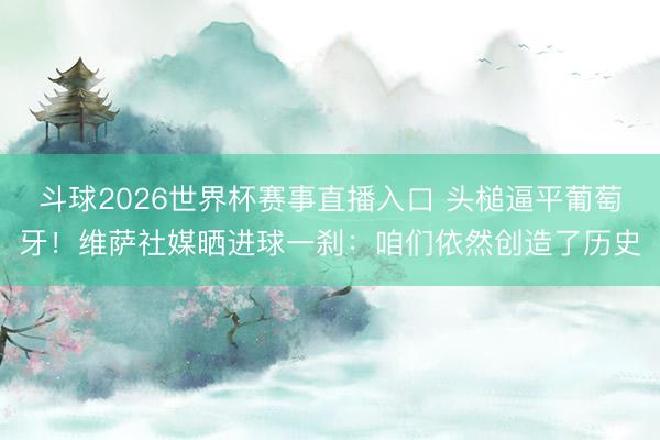 斗球2026世界杯赛事直播入口 头槌逼平葡萄牙！维萨社媒晒进球一刹：咱们依然创造了历史