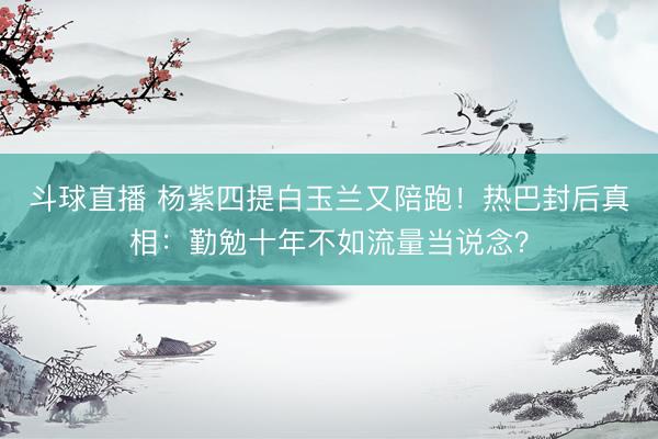 斗球直播 杨紫四提白玉兰又陪跑!热巴封后真相:勤勉十年不如流量当说念?