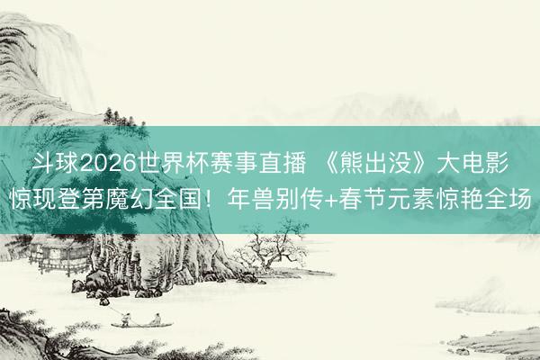 斗球2026世界杯赛事直播 《熊出没》大电影惊现登第魔幻全国!年兽别传+春节元素惊艳全场