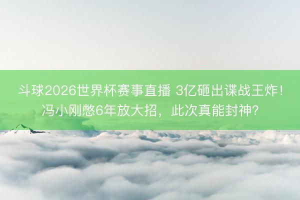 斗球2026世界杯赛事直播 3亿砸出谍战王炸!冯小刚憋6年放大招,此次真能封神?